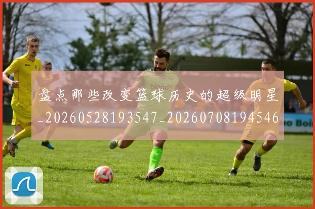 盘点那些改变篮球历史的超级明星_20260528193547_20260708194546
